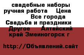 свадебные наборы(ручная работа) › Цена ­ 1 200 - Все города Свадьба и праздники » Другое   . Алтайский край,Змеиногорск г.